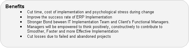 Benefits  Cut time, cost of implementation and psychological stress during change  Improve the success rate of ERP Implementation  Stronger Bond beween IT Implementation Team and Client's Functional Managers.  Managers will be empowered to think positively, constructively to contribute to Smoother, Faster and more Effective Implementation  Cut losses due to failed and abandoned projects