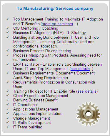 IT Services To Manufacturing/ Services company

	Top Management Training to Maximize IT Adoption and IT Benefits (See seminars)
	CIO Mentoring / Coaching
	Business IT Alignment (BITA), IT Strategy
	Building a strong Bond between IT, User and Top Management - ensuring Collaborative and non confrontational approach.
	Business Process Re-engineering
	Process Mapping with Products, Asessing need for customization
	ERP Facilitator - Enabler role coordinating between Users, IT and Top Management (see details)
	Business Requirements Documents/Document Audit/Simplifying Requirements
	Requirements Prioritization in Vital/Essential/Desirable and Urgent/Normal categories in Consultation with Users.
	Client Expectation Management
	Deriving Business Benefit
	IT Operations
	Applications Management 
	Applications Implementation
	Change Management
	IT Skills Development
	IT Team building

