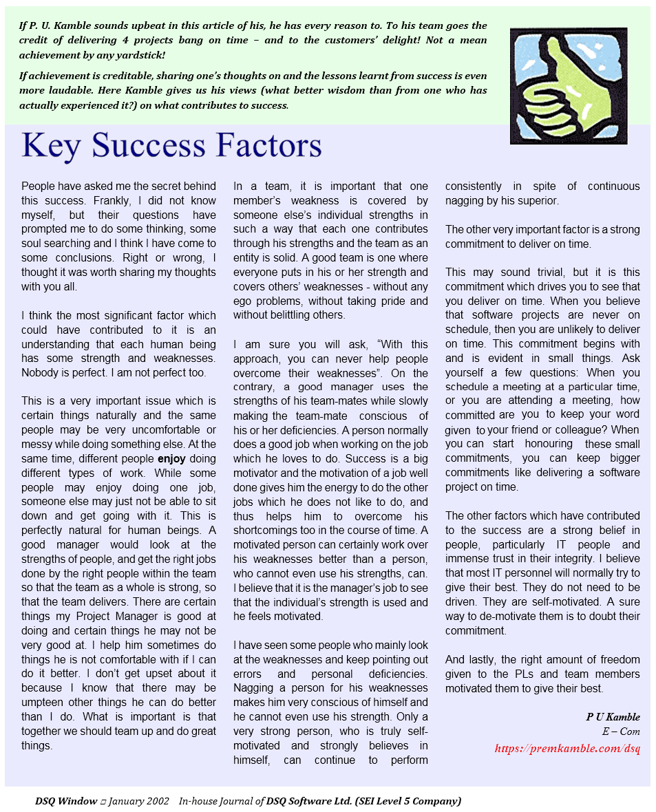 If P. U. Kamble sounds upbeat in this article of his, he has every reason to. 
To his team goes the credit of delivering all 4 projects bang on time - and to 
the customers' delight! Not a mean achievement by any yardsticks! Read on..
				
Key Success Factors: People have asked me the secret behind this success. Frankly, 
I did not know myself, but their questions have prompted me to do some thinking, 
some soul searching and I think I have come to some conclusions. Right or wrong, 
I thought it was worth sharing my thoughts with you all. 

I think the most significant factor which could have contributed to it is an 
understanding that each human being has some strength and weaknesses. Nobody is 
perfect. I am not perfect too.

This is a very important issue which is often forgotten. Different people have 
different strengths - some people can do certain things naturally and the same 
people may be very uncomfortable or messy while doing something else. At the 
same time, different people enjoy doing different types of work. While some people 
may enjoy doing one job, someone else may just not be able to sit down and get 
going with it. This is perfectly natural for human beings. A good manager would 
look at the strengths of people, and get the right jobs done by the right people 
within the team so that the team as a whole is strong, so that the team delivers. 
There are certain things my Project Manager is good at doing and certain things he 
may not be very good at. I help him sometimes do things he is not comfortable with 
if I can do it better. I don't get upset about it because I know that there may be 
umpteen other things he can do better than I do. What is important is that 
together we should team up and do great things.

In a team, it is important that one member's weakness is covered by someone else's 
individual strengths in such a way that each one contributes through his strengths 
and the team as an entity is solid. A good team is one where everyone puts in his 
or her strength and covers others' weaknesses - without any ego problems, without 
taking pride and without belittling others. 

I am sure you will ask, 